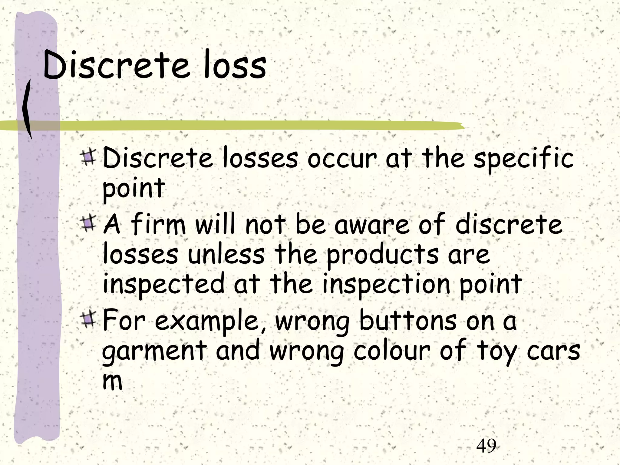 49
Discrete loss
Discrete losses occur at the specific
point
A firm will not be aware of discrete
losses unless the products are
inspected at the inspection point
For example, wrong buttons on a
garment and wrong colour of toy cars
m
 