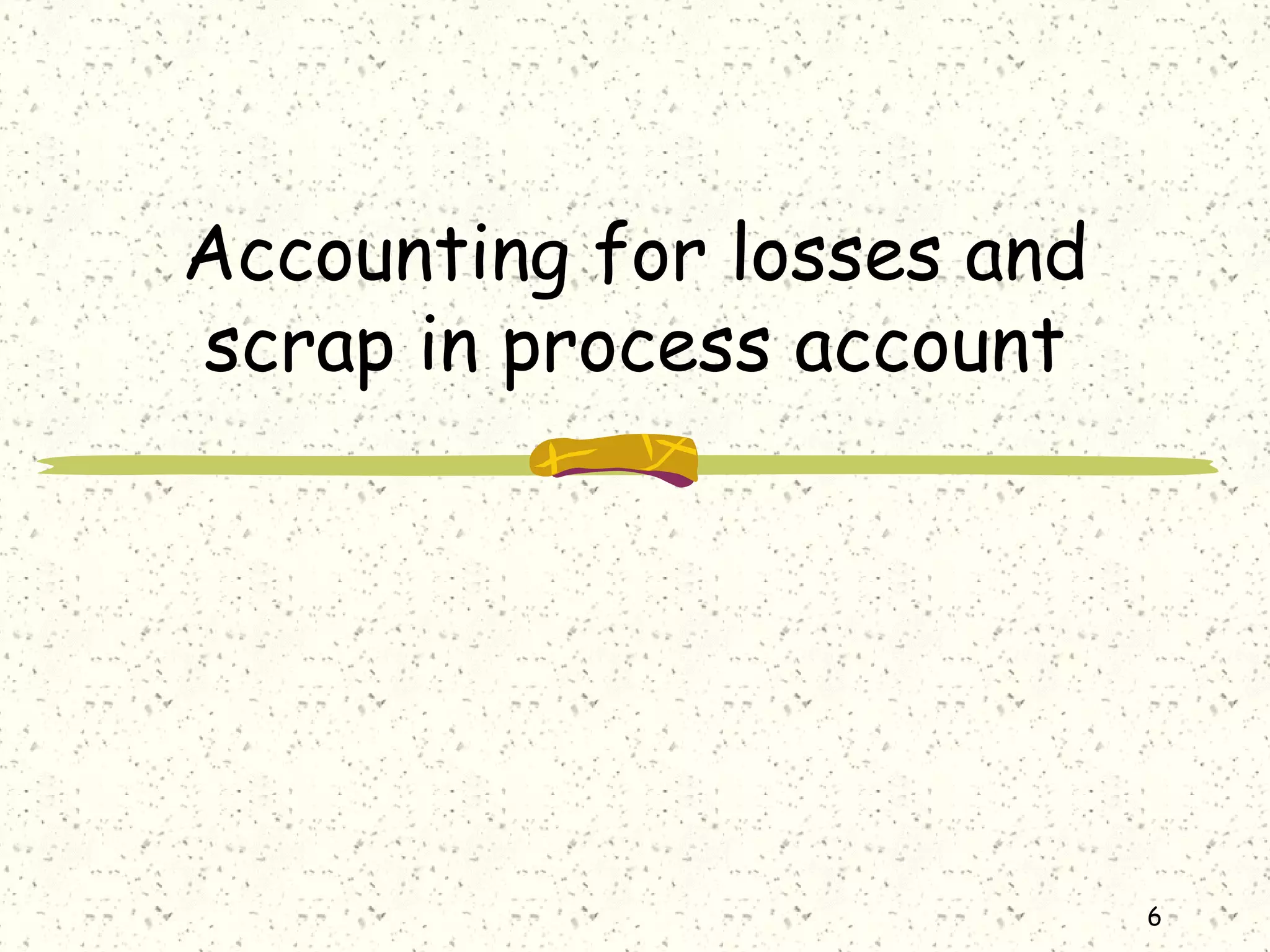 6
Accounting for losses and
scrap in process account
 