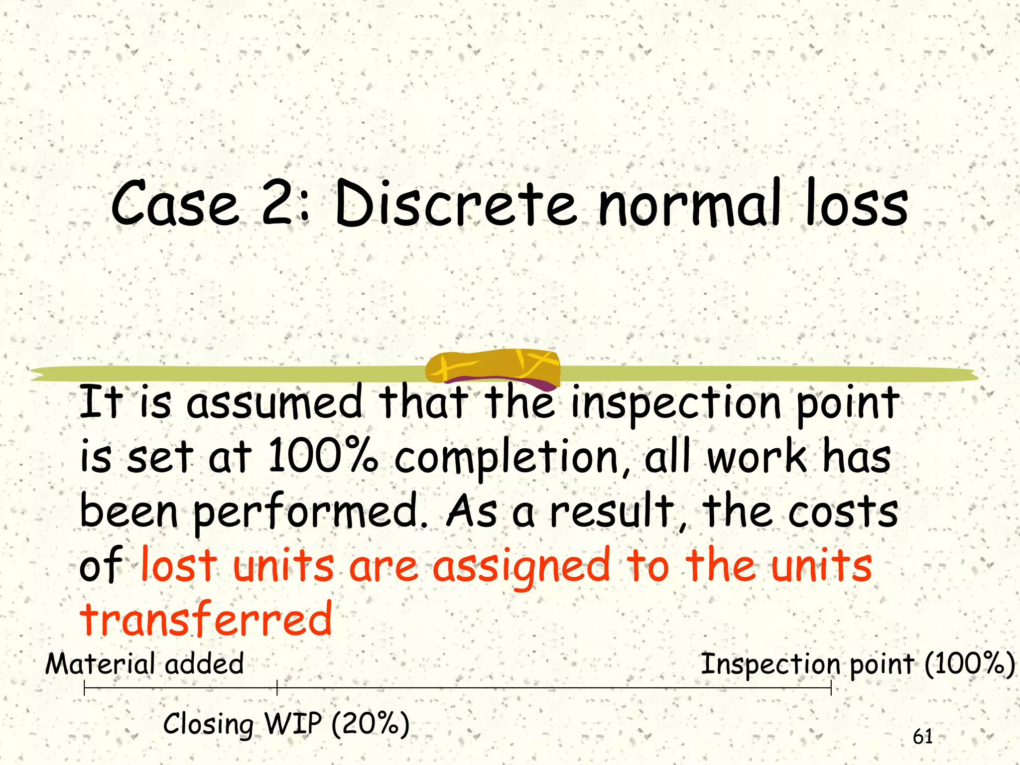 61
Case 2: Discrete normal loss
It is assumed that the inspection point
is set at 100% completion, all work has
been performed. As a result, the costs
of lost units are assigned to the units
transferred
Material added
Closing WIP (20%)
Inspection point (100%)
 