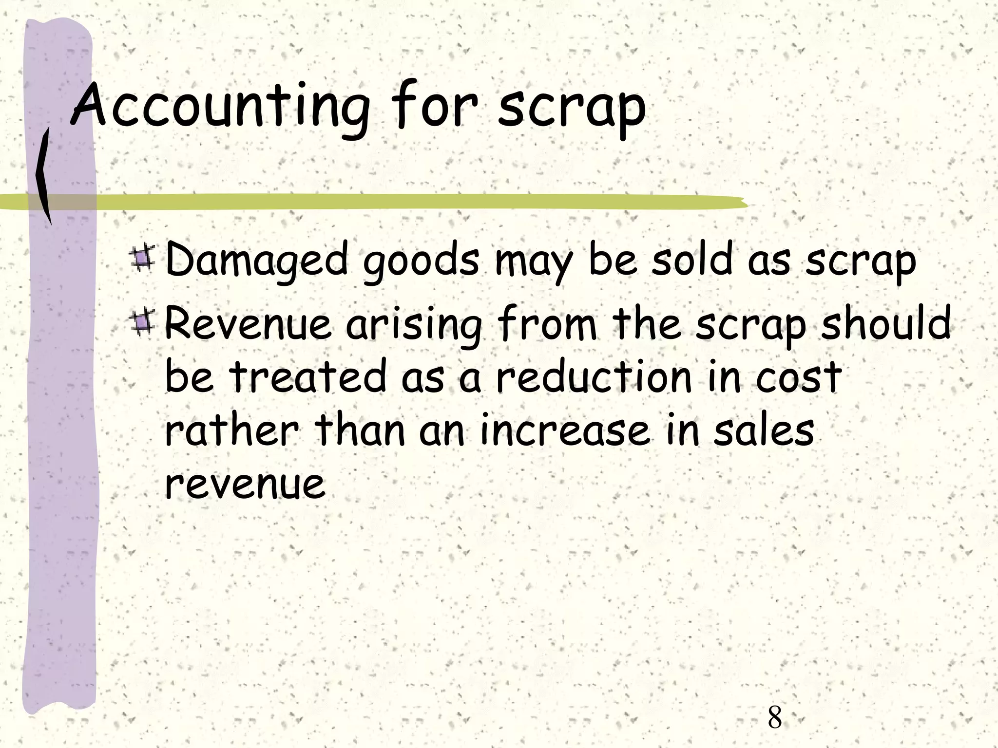 8
Accounting for scrap
Damaged goods may be sold as scrap
Revenue arising from the scrap should
be treated as a reduction in cost
rather than an increase in sales
revenue
 