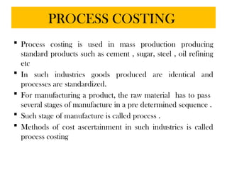 PROCESS COSTING
 Process costing is used in mass production producing
standard products such as cement , sugar, steel , oil refining
etc
 In such industries goods produced are identical and
processes are standardized.
 For manufacturing a product, the raw material has to pass
several stages of manufacture in a pre determined sequence .
 Such stage of manufacture is called process .
 Methods of cost ascertainment in such industries is called
process costing
 