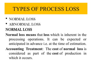 TYPES OF PROCESS LOSS
 NORMAL LOSS
 ABNORMAL LOSS
NORMAL LOSS
Normal loss means that loss which is inherent in the
processing operations. It can be expected or
anticipated in advance i.e. at the time of estimation.
Accounting Treatment: The cost of normal loss is
considered as part of the cost of production in
which it occurs.
 