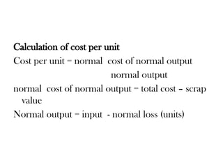 Calculation of cost per unit
Cost per unit = normal cost of normal output
normal output
normal cost of normal output = total cost – scrap
value
Normal output = input - normal loss (units)
 