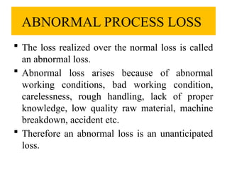 ABNORMAL PROCESS LOSS
 The loss realized over the normal loss is called
an abnormal loss.
 Abnormal loss arises because of abnormal
working conditions, bad working condition,
carelessness, rough handling, lack of proper
knowledge, low quality raw material, machine
breakdown, accident etc.
 Therefore an abnormal loss is an unanticipated
loss.
 