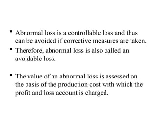  Abnormal loss is a controllable loss and thus
can be avoided if corrective measures are taken.
 Therefore, abnormal loss is also called an
avoidable loss.
 The value of an abnormal loss is assessed on
the basis of the production cost with which the
profit and loss account is charged.
 