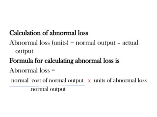 Calculation of abnormal loss
Abnormal loss (units) = normal output – actual
output
Formula for calculating abnormal loss is
Abnormal loss =
normal cost of normal output x units of abnormal loss
normal output
 