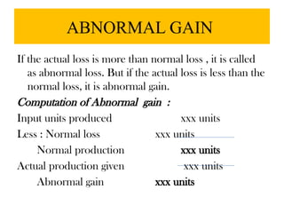 ABNORMAL GAIN
If the actual loss is more than normal loss , it is called
as abnormal loss. But if the actual loss is less than the
normal loss, it is abnormal gain.
Computation of Abnormal gain :
Input units produced xxx units
Less : Normal loss xxx units
Normal production xxx units
Actual production given xxx units
Abnormal gain xxx units
 