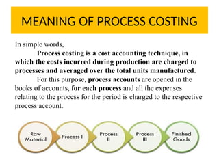 MEANING OF PROCESS COSTING
In simple words,
Process costing is a cost accounting technique, in
which the costs incurred during production are charged to
processes and averaged over the total units manufactured.
For this purpose, process accounts are opened in the
books of accounts, for each process and all the expenses
relating to the process for the period is charged to the respective
process account.
 