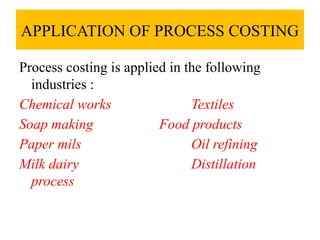 APPLICATION OF PROCESS COSTING
Process costing is applied in the following
industries :
Chemical works Textiles
Soap making Food products
Paper mils Oil refining
Milk dairy Distillation
process
 