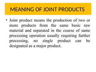 MEANING OF JOINT PRODUCTS
• Joint product means the production of two or
more products from the same basic raw
material and separated in the course of same
processing operation usually requiring further
processing, no single product can be
designated as a major product.
 