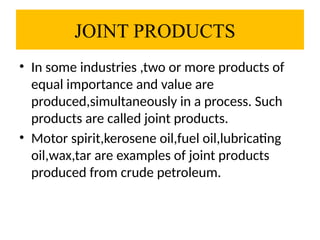 JOINT PRODUCTS
• In some industries ,two or more products of
equal importance and value are
produced,simultaneously in a process. Such
products are called joint products.
• Motor spirit,kerosene oil,fuel oil,lubricating
oil,wax,tar are examples of joint products
produced from crude petroleum.
 