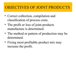 OBJECTIVES OF JOINT PRODUCTS
• Correct collection, compilation and
classification of process costs.
• The profit or loss of joint products
manufacture is determined.
• The method or pattern of production may be
determined.
• Fixing most profitable product mix may
increase the profit.
 
