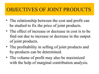 OBJECTIVES OF JOINT PRODUCTS
• The relationship between the cost and profit can
be studied to fix the price of joint products.
• The effect of increase or decrease in cost is to be
find out due to increase or decrease in the output
of joint products.
• The profitability in selling of joint products and
by-products can be determined.
• The volume of profit may also be maximized
with the help of marginal contribution analysis.
 
