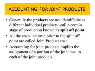 ACCOUNTING FOR JOINT PRODUCTS
• Generally the products are not identifiable as
different individual products until a certain
stage of production known as split off point
• All the costs incurred prior to the split off
point are called Joint Product cost.
• Accounting for joint products implies the
assignment of a portion of the joint cost to
each of the joint products
 