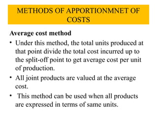 METHODS OF APPORTIONMNET OF
COSTS
Average cost method
• Under this method, the total units produced at
that point divide the total cost incurred up to
the split-off point to get average cost per unit
of production.
• All joint products are valued at the average
cost.
• This method can be used when all products
are expressed in terms of same units.
 