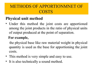 METHODS OF APPORTIONMNET OF
COSTS
Physical unit method
• Under this method the joint costs are apportioned
among the joint products in the ratio of physical units
of output produced at the point of separation.
For example,
the physical base like raw material weight in physical
quantity is used as the base for apportioning the joint
costs.
• This method is very simple and easy to use.
• It is also technically a sound method.
 