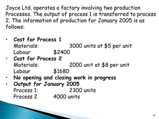 13
Joyce Ltd. operates a factory involving two production
Processes. The output of process 1 is transferred to process
2. The information of production for January 2005 is as
follows:
• Cost for Process 1
Materials: 3000 units at $5 per unit
Labour $2400
• Cost for Process 2
Materials: 2000 unit at $8 per unit
Labour $1680
• No opening and closing work in progress
• Output for January 2005
Process 1: 2300 units
Process 2 4000 units
 