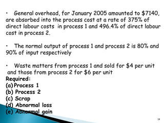 14
• General overhead, for January 2005 amounted to $7140,
are absorbed into the process cost at a rate of 375% of
direct labour costs in process 1 and 496.4% of direct labour
cost in process 2.
• The normal output of process 1 and process 2 is 80% and
90% of input respectively
• Waste matters from process 1 and sold for $4 per unit
and those from process 2 for $6 per unit
Required:
(a) Process 1
(b) Process 2
(c) Scrap
(d) Abnormal loss
(e) Abnormal gain
 
