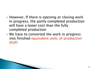  However, If there is opening or closing work
in progress, the partly completed production
will have a lower cost than the fully
completed production
 We have to converted the work in progress
into finished equivalent units of production
(EUP)
22
 