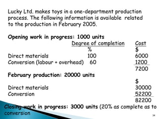 34
Lucky Ltd. makes toys in a one-department production
process. The following information is available related
to the production in February 2005.
Opening work in progress: 1000 units
Degree of completion Cost
% $
Direct materials 100 6000
Conversion (labour + overhead) 60 1200
February production: 20000 units
$
Direct materials 30000
Conversion 52200
82200
7200
Closing work in progress: 3000 units (20% as complete as to
conversion
 