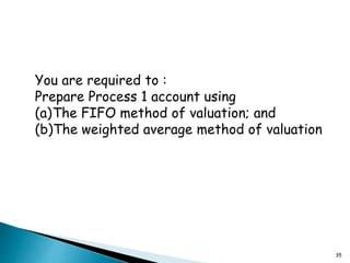 35
You are required to :
Prepare Process 1 account using
(a)The FIFO method of valuation; and
(b)The weighted average method of valuation
 