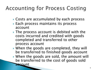  Costs are accumulated by each process
 Each process maintains its process
account
 The process account is debited with the
costs incurred and credited with goods
completed and transferred to other
process account
 When the goods are completed, they will
be transferred to finished goods account
 When the goods are sold, the amount will
be transferred to the cost of goods sold
account
4
 