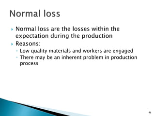 Normal loss are the losses within the
expectation during the production
 Reasons:
◦ Low quality materials and workers are engaged
◦ There may be an inherent problem in production
process
46
 