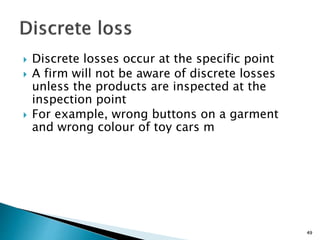  Discrete losses occur at the specific point
 A firm will not be aware of discrete losses
unless the products are inspected at the
inspection point
 For example, wrong buttons on a garment
and wrong colour of toy cars m
49
 