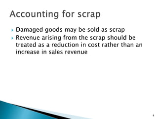  Damaged goods may be sold as scrap
 Revenue arising from the scrap should be
treated as a reduction in cost rather than an
increase in sales revenue
8
 