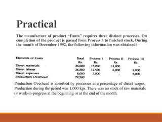 Practical
The manufacture of product “Fanta” requires three distinct processes. On
completion of the product is passed from Process 3 to finished stock. During
the month of December 1992, the following information was obtained:
Production Overhead is absorbed by processes at a percentage of direct wages.
Production during the period was 1,000 kgs. There was no stock of raw materials
or work-in-progress at the beginning or at the end of the month.
 