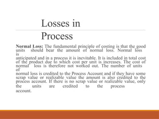 Losses in
Process
Normal Loss: The fundamental principle of costing is that the good
units should bear the amount of normal loss. Normal loss
is
anticipated and in a process it is inevitable. It is included in total cost
of the product due to which cost per unit is increases. The cost of
normal loss is therefore not worked out. The number of units
of
normal loss is credited to the Process Account and if they have some
scrap value or realizable value the amount is also credited to the
process account. If there is no scrap value or realizable value, only
the units are credited to the process
account.
 