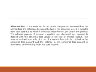 Abnormal Loss: If the units lost in the production process are more than the
normal loss, the difference between the two is the abnormal loss. It is excluded
from total cost due to which it does not affect the cost per unit of the product.
The relevant process of account is credited and abnormal loss account is
debited with the abnormal loss valued at full cost of finished output. The
amount realized from sale of scrap of abnormal loss units is credited to the
abnormal loss account and the balance in the abnormal loss account is
transferred to the Costing Profit and Loss Account.
 