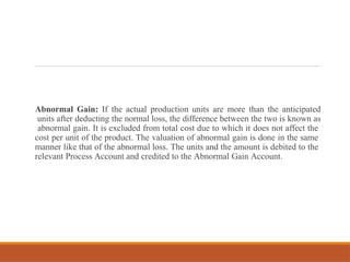 Abnormal Gain: If the actual production units are more than the anticipated
units after deducting the normal loss, the difference between the two is known as
abnormal gain. It is excluded from total cost due to which it does not affect the
cost per unit of the product. The valuation of abnormal gain is done in the same
manner like that of the abnormal loss. The units and the amount is debited to the
relevant Process Account and credited to the Abnormal Gain Account.
 
