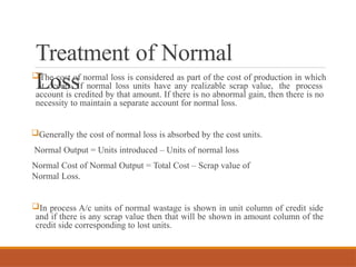 Treatment of Normal
Loss
The cost of normal loss is considered as part of the cost of production in which
it occurs. If normal loss units have any realizable scrap value, the process
account is credited by that amount. If there is no abnormal gain, then there is no
necessity to maintain a separate account for normal loss.
Generally the cost of normal loss is absorbed by the cost units.
Normal Output = Units introduced – Units of normal loss
Normal Cost of Normal Output = Total Cost – Scrap value of
Normal Loss.
In process A/c units of normal wastage is shown in unit column of credit side
and if there is any scrap value then that will be shown in amount column of the
credit side corresponding to lost units.
 