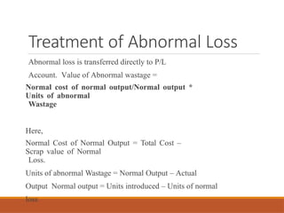 Treatment of Abnormal Loss
Abnormal loss is transferred directly to P/L
Account. Value of Abnormal wastage =
Normal cost of normal output/Normal output *
Units of abnormal
Wastage
Here,
Normal Cost of Normal Output = Total Cost –
Scrap value of Normal
Loss.
Units of abnormal Wastage = Normal Output – Actual
Output Normal output = Units introduced – Units of normal
loss
 