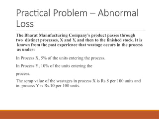 Practical Problem – Abnormal
Loss
The Bharat Manufacturing Company’s product passes through
two distinct processes, X and Y, and then to the finished stock. It is
known from the past experience that wastage occurs in the process
as under:
In Process X, 5% of the units entering the process.
In Process Y, 10% of the units entering the
process.
The scrap value of the wastages in process X is Rs.8 per 100 units and
in process Y is Rs.10 per 100 units.
 