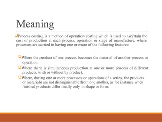 Meaning
Process costing is a method of operation costing which is used to ascertain the
cost of production at each process, operation or stage of manufacture, where
processes are carried in having one or more of the following features:
Where the product of one process becomes the material of another process or
operation
Where there is simultaneous production at one or more process of different
products, with or without by product,
Where, during one or more processes or operations of a series, the products
or materials are not distinguishable from one another, as for instance when
finished products differ finally only in shape or form.
 