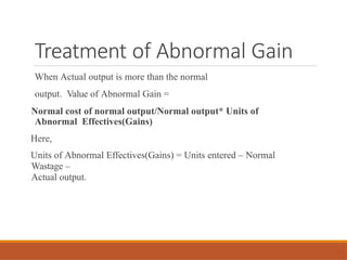 Treatment of Abnormal Gain
When Actual output is more than the normal
output. Value of Abnormal Gain =
Normal cost of normal output/Normal output* Units of
Abnormal Effectives(Gains)
Here,
Units of Abnormal Effectives(Gains) = Units entered – Normal
Wastage –
Actual output.
 