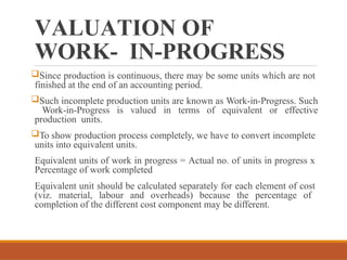 VALUATION OF
WORK- IN-PROGRESS
Since production is continuous, there may be some units which are not
finished at the end of an accounting period.
Such incomplete production units are known as Work-in-Progress. Such
Work-in-Progress is valued in terms of equivalent or effective
production units.
To show production process completely, we have to convert incomplete
units into equivalent units.
Equivalent units of work in progress = Actual no. of units in progress x
Percentage of work completed
Equivalent unit should be calculated separately for each element of cost
(viz. material, labour and overheads) because the percentage of
completion of the different cost component may be different.
 