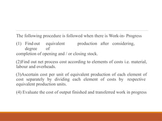The following procedure is followed when there is Work-in- Progress
(1) Find out equivalent production after considering,
degree of
completion of opening and / or closing stock.
(2)Find out net process cost according to elements of costs i.e. material,
labour and overheads.
(3)Ascertain cost per unit of equivalent production of each element of
cost separately by dividing each element of costs by respective
equivalent production units.
(4) Evaluate the cost of output finished and transferred work in progress
 