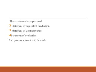 Three statements are prepared:
 Statement of equivalent Production.
 Statement of Cost (per unit)
Statement of evaluation.
And process account is to be made.
 