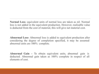 Normal Loss- equivalent units of normal loss are taken as nil. Normal
loss is not added in the equivalent production. However, realisable value
is deducted from the cost of material, this will give net material cost.
Abnormal Loss- Abnormal loss is added to equivalent production after
considering the degree of completion specified, it may be assumed
abnormal units are 100% complete.
Abnormal Gain – To obtain equivalent units, abnormal gain is
deducted. Abnormal gain taken as 100% complete in respect of all
elements of cost.
 