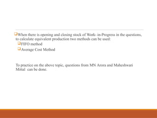 When there is opening and closing stock of Work- in-Progress in the questions,
to calculate equivalent production two methods can be used:
FIFO method
Average Cost Method
To practice on the above topic, questions from MN Arora and Maheshwari
Mittal can be done.
 