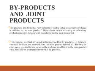 BY-PRODUCTS
AND JOINT
PRODUCTS
By-products are defined as “any saleable or usable value incidentally produced
in addition to the main product”. By-products means secondary or subsidiary
products arising in the course of manufacturing the main product(s).
For example, in oil refinery crude oil is processed but by-products, i.e. bitumen,
chemical fertilizer are obtained with the main product-refined oil. Similarly in
coke ovens, gas and tar are incidentally produced in addition to the main product
coke. Gas and tar are therefore treated as by-products.
 