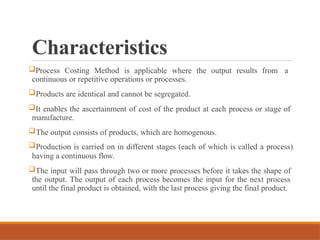 Characteristics
Process Costing Method is applicable where the output results from a
continuous or repetitive operations or processes.
Products are identical and cannot be segregated.
It enables the ascertainment of cost of the product at each process or stage of
manufacture.
The output consists of products, which are homogenous.
Production is carried on in different stages (each of which is called a process)
having a continuous flow.
The input will pass through two or more processes before it takes the shape of
the output. The output of each process becomes the input for the next process
until the final product is obtained, with the last process giving the final product.
 
