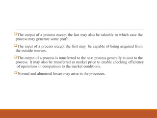 The output of a process except the last may also be saleable in which case the
process may generate some profit.
The input of a process except the first may be capable of being acquired from
the outside sources.
The output of a process is transferred to the next process generally at cost to the
process. It may also be transferred at market price to enable checking efficiency
of operations in comparison to the market conditions.
Normal and abnormal losses may arise in the processes.
 