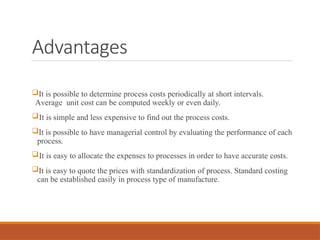 Advantages
It is possible to determine process costs periodically at short intervals.
Average unit cost can be computed weekly or even daily.
It is simple and less expensive to find out the process costs.
It is possible to have managerial control by evaluating the performance of each
process.
It is easy to allocate the expenses to processes in order to have accurate costs.
It is easy to quote the prices with standardization of process. Standard costing
can be established easily in process type of manufacture.
 
