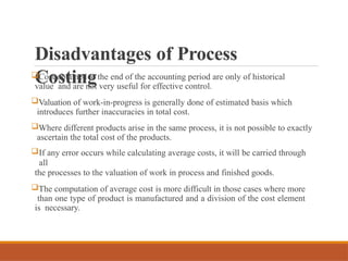 Disadvantages of Process
Costing
Cost obtained at the end of the accounting period are only of historical
value and are not very useful for effective control.
Valuation of work-in-progress is generally done of estimated basis which
introduces further inaccuracies in total cost.
Where different products arise in the same process, it is not possible to exactly
ascertain the total cost of the products.
If any error occurs while calculating average costs, it will be carried through
all
the processes to the valuation of work in process and finished goods.
The computation of average cost is more difficult in those cases where more
than one type of product is manufactured and a division of the cost element
is necessary.
 