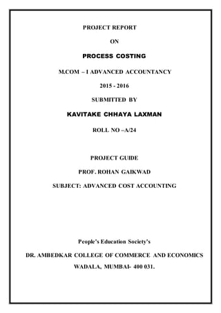 PROJECT REPORT
ON
PROCESS COSTING
M.COM – I ADVANCED ACCOUNTANCY
2015 - 2016
SUBMITTED BY
KAVITAKE CHHAYA LAXMAN
ROLL NO –A/24
PROJECT GUIDE
PROF. ROHAN GAIKWAD
SUBJECT: ADVANCED COST ACCOUNTING
People’s Education Society’s
DR. AMBEDKAR COLLEGE OF COMMERCE AND ECONOMICS
WADALA, MUMBAI- 400 031.
 