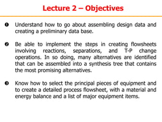 Lecture 2 – Objectives
 Understand how to go about assembling design data and
creating a preliminary data base.
 Be able to implement the steps in creating flowsheets
involving reactions, separations, and T-P change
operations. In so doing, many alternatives are identified
that can be assembled into a synthesis tree that contains
the most promising alternatives.
 Know how to select the principal pieces of equipment and
to create a detailed process flowsheet, with a material and
energy balance and a list of major equipment items.
 